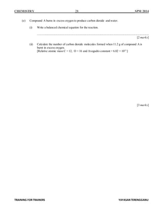 CHEMISTRY 28 SPM 2014
TRAINING FOR TRAINERS YAYASANTERENGGANU
(e) Compound A burns in excess oxygen to produce carbon dioxide and water.
(i) Write a balanced chemical equation for the reaction.
........................................................................................................................................................
[2 marks]
(ii) Calculate the number of carbon dioxide molecules formed when 11.2 g of compound A is
burnt in excess oxygen.
[Relative atomic mass C = 12, O = 16 and Avogadro constant = 6.02 × 1023
]
[3 marks]
 