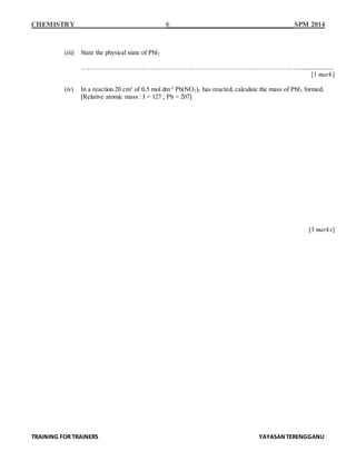 CHEMISTRY 6 SPM 2014
TRAINING FOR TRAINERS YAYASANTERENGGANU
(iii) State the physical state of PbI2
…………………………………………………………………….…………………........................
[1 mark]
(iv) In a reaction 20 cm3
of 0.5 mol dm-3
Pb(NO3)2 has reacted, calculate the mass of PbI2 formed.
[Relative atomic mass : I = 127 ; Pb = 207]
[3 marks]
 