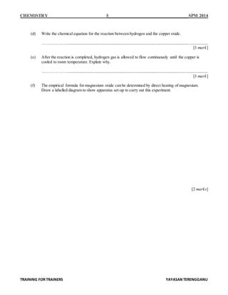 CHEMISTRY 8 SPM 2014
TRAINING FOR TRAINERS YAYASANTERENGGANU
(d) Write the chemical equation for the reaction between hydrogen and the copper oxide.
……………….........................................................................................................................................
[1 mark]
(e) After the reaction is completed, hydrogen gas is allowed to flow continuously until the copper is
cooled to room temperature. Explain why.
……………….........................................................................................................................................
[1 mark]
(f) The empirical formula for magnesium oxide can be determined by direct heating of magnesium.
Draw a labelled diagram to show apparatus set-up to carry out this experiment.
[2 marks]
 