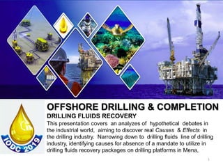 This presentation covers an analyzes of hypothetical debates in
the industrial world, aiming to discover real Causes & Effects in
the drilling industry. Narrowing down to drilling fluids line of drilling
industry, identifying causes for absence of a mandate to utilize in
drilling fluids recovery packages on drilling platforms in Mena,
1
OFFSHORE DRILLING & COMPLETION
DRILLING FLUIDS RECOVERY
 