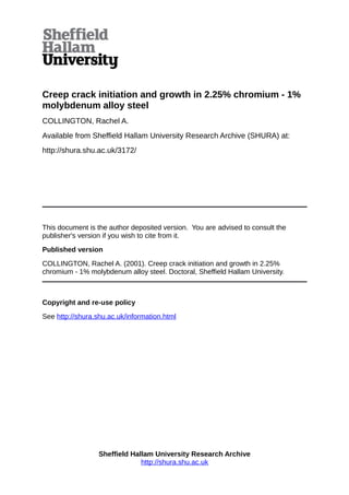 Creep crack initiation and growth in 2.25% chromium - 1%
molybdenum alloy steel
COLLINGTON, Rachel A.
Available from Sheffield Hallam University Research Archive (SHURA) at:
http://shura.shu.ac.uk/3172/
This document is the author deposited version. You are advised to consult the
publisher's version if you wish to cite from it.
Published version
COLLINGTON, Rachel A. (2001). Creep crack initiation and growth in 2.25%
chromium - 1% molybdenum alloy steel. Doctoral, Sheffield Hallam University.
Copyright and re-use policy
See http://shura.shu.ac.uk/information.html
Sheffield Hallam University Research Archive
http://shura.shu.ac.uk
 