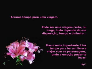 Arrume tempo para uma viagem.


                  Pode ser uma viagem curta, ou
                     longa, tudo depende de sua
                  disposição, tempo e dinheiro...



                     Mas o mais importante é ter
                       tempo para ler um livro e
                     viajar com os personagens,
                         onde a emoção puder te
                                          levar.
 