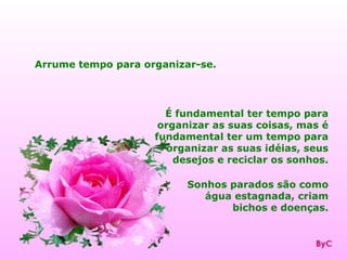 Arrume tempo para organizar-se.




                      É fundamental ter tempo para
                     organizar as suas coisas, mas é
                    fundamental ter um tempo para
                      organizar as suas idéias, seus
                        desejos e reciclar os sonhos.

                          Sonhos parados são como
                             água estagnada, criam
                                 bichos e doenças.
 