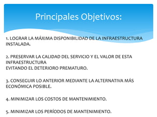 1. LOGRAR LA MÁXIMA DISPONIBILIDAD DE LA INFRAESTRUCTURA
INSTALADA.
2. PRESERVAR LA CALIDAD DEL SERVICIO Y EL VALOR DE ESTA
INFRAESTRUCTURA
EVITANDO EL DETERIORO PREMATURO.
3. CONSEGUIR LO ANTERIOR MEDIANTE LA ALTERNATIVA MÁS
ECONÓMICA POSIBLE.
4. MINIMIZAR LOS COSTOS DE MANTENIMIENTO.
5. MINIMIZAR LOS PERÍODOS DE MANTENIMIENTO.
Principales Objetivos:
 