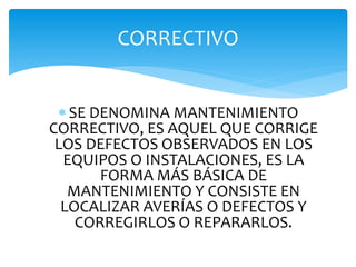 SE DENOMINA MANTENIMIENTO
CORRECTIVO, ES AQUEL QUE CORRIGE
LOS DEFECTOS OBSERVADOS EN LOS
EQUIPOS O INSTALACIONES, ES LA
FORMA MÁS BÁSICA DE
MANTENIMIENTO Y CONSISTE EN
LOCALIZAR AVERÍAS O DEFECTOS Y
CORREGIRLOS O REPARARLOS.
CORRECTIVO
 
