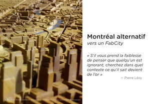 Montréal alternatif 
vers un FabCity 
« S’il vous prend la faiblesse de penser que quelqu’un est ignorant, cherchez dans quel contexte ce qu’il sait devient 
de l’or » 
— Pierre Lévy 
Binary Koala, CNC Berlin, Modifications : recadrage, https://www.flickr.com/photos/binary_koala/8319978572/in/photostream/  