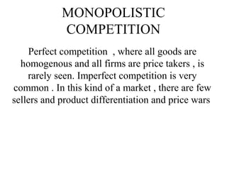 MONOPOLISTIC
COMPETITION
Perfect competition , where all goods are
homogenous and all firms are price takers , is
rarely seen. Imperfect competition is very
common . In this kind of a market , there are few
sellers and product differentiation and price wars
 