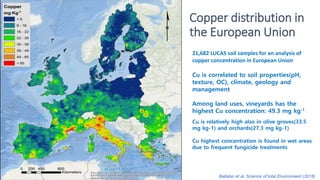 Copper distribution in
the European Union
21,682 LUCAS soil samples for an analysis of
copper concentration in European Union
Cu is correlated to soil properties(pH,
texture, OC), climate, geology and
management
Among land uses, vineyards has the
highest Cu concentration: 49.3 mg kg-1
Cu is relatively high also in olive groves(33.5
mg kg-1) and orchards(27.3 mg kg-1)
Cu highest concentration is found in wet areas
due to frequent fungicide treatments
Ballabio et al. Science of total Environment (2018)
 
