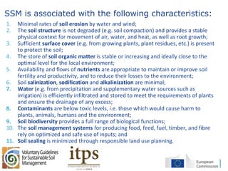 16
SSM is associated with the following characteristics:
1. Minimal rates of soil erosion by water and wind;
2. The soil structure is not degraded (e.g. soil compaction) and provides a stable
physical context for movement of air, water, and heat, as well as root growth;
3. Sufficient surface cover (e.g. from growing plants, plant residues, etc.) is present
to protect the soil;
4. The store of soil organic matter is stable or increasing and ideally close to the
optimal level for the local environment;
5. Availability and flows of nutrients are appropriate to maintain or improve soil
fertility and productivity, and to reduce their losses to the environment;
6. Soil salinization, sodification and alkalinization are minimal;
7. Water (e.g. from precipitation and supplementary water sources such as
irrigation) is efficiently infiltrated and stored to meet the requirements of plants
and ensure the drainage of any excess;
8. Contaminants are below toxic levels, i.e. those which would cause harm to
plants, animals, humans and the environment;
9. Soil biodiversity provides a full range of biological functions;
10. The soil management systems for producing food, feed, fuel, timber, and fibre
rely on optimized and safe use of inputs; and
11. Soil sealing is minimized through responsible land use planning.
 