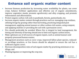 17
Enhance soil organic matter content
 Increase biomass production by increasing water availability for plants, use cover
crops, balance fertilizer applications and effective use of organic amendments,
improve vegetative stands, promote agroforestry and alley cropping, and promote
reforestation and afforestation;
 Protect organic carbon-rich soils in peatlands, forests, pasturelands, etc;
 Increase organic matter content through practices such as: managing crop residues,
utilizing forage by grazing rather than harvesting, practicing integrated pest
management, applying animal manure or other carbon-rich wastes, using compost,
and applying mulches or providing the soil with a permanent cover;
 Fire should preferably be avoided. Where fire is integral to land management, the
timing and intensity of burning should aim to limit soil organic carbon losses;
 Make optimum use of all sources of organic inputs, such as animal manure and
properly processed human wastes;
 Management practices such as cover crops, improved fallow plant species, reduced-
or no-tillage practices, or live fences should be adopted to ensure the soil has a
sufficient organic cover;
 Decrease decomposition rates of soil organic matter by practicing minimum or no-
tillage; and
 Planting legumes or improving the crop mix.
 