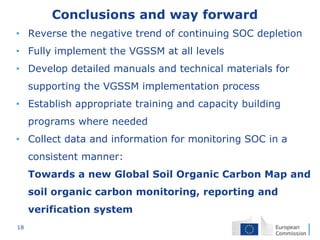 18
Conclusions and way forward
• Reverse the negative trend of continuing SOC depletion
• Fully implement the VGSSM at all levels
• Develop detailed manuals and technical materials for
supporting the VGSSM implementation process
• Establish appropriate training and capacity building
programs where needed
• Collect data and information for monitoring SOC in a
consistent manner:
Towards a new Global Soil Organic Carbon Map and
soil organic carbon monitoring, reporting and
verification system
 