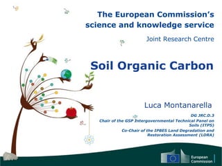 The European Commission’s
science and knowledge service
Joint Research Centre
Soil Organic Carbon
Luca Montanarella
DG JRC.D.3
Chair of the GSP Intergovernmental Technical Panel on
Soils (ITPS)
Co-Chair of the IPBES Land Degradation and
Restoration Assessment (LDRA)
 