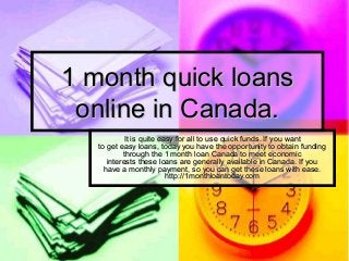 1 month quick loans1 month quick loans
online in Canada.online in Canada.
It is quite easy for all to use quick funds. If you wantIt is quite easy for all to use quick funds. If you want
to get easy loans, today you have the opportunity to obtain fundingto get easy loans, today you have the opportunity to obtain funding
through the 1 month loan Canada to meet economicthrough the 1 month loan Canada to meet economic
interests these loans are generally available in Canada. If youinterests these loans are generally available in Canada. If you
have a monthly payment, so you can get these loans with ease.have a monthly payment, so you can get these loans with ease.
http://1monthloantoday.comhttp://1monthloantoday.com
 