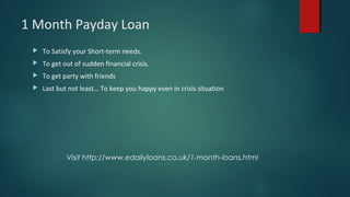 1 Month Payday Loan
 To Satisfy your Short-term needs.
 To get out of sudden financial crisis.
 To get party with friends
 Last but not least… To keep you happy even in crisis situation
Visit http://www.edailyloans.co.uk/1-month-loans.html
 