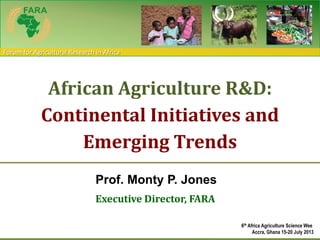 Forum for Agricultural Research in Africa
Prof. Monty P. Jones
Executive Director, FARA
African Agriculture R&D:
Continental Initiatives and
Emerging Trends
6th Africa Agriculture Science Wee
Accra, Ghana 15-20 July 2013
 