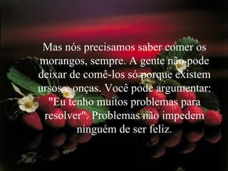 Mas nós precisamos saber comer os morangos, sempre. A gente não pode deixar de comê-los só porque existem ursos e onças. Você pode argumentar: "Eu tenho muitos problemas para resolver". Problemas não impedem ninguém de ser feliz. 