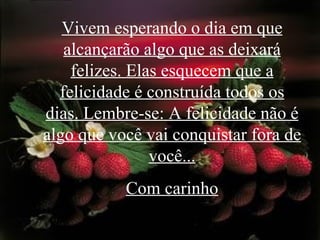 Vivem esperando o dia em que alcançarão algo que as deixará felizes. Elas esquecem que a felicidade é construída todos os dias. Lembre-se: A felicidade não é algo que você vai conquistar fora de você... Com carinho 