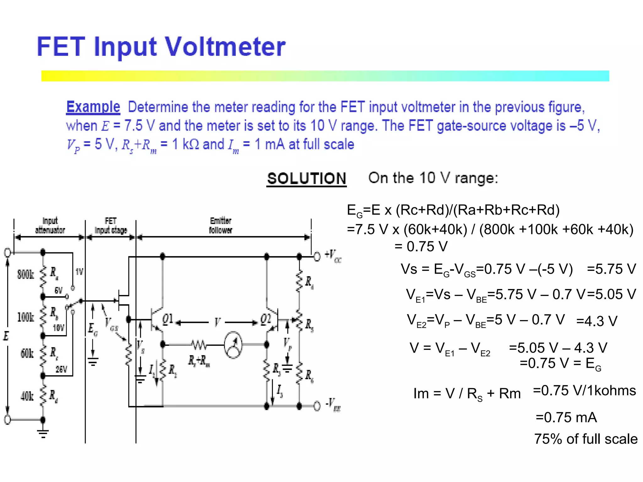 EG=E x (Rc+Rd)/(Ra+Rb+Rc+Rd)
=7.5 V x (60k+40k) / (800k +100k +60k +40k)
= 0.75 V
Vs = EG-VGS=0.75 V –(-5 V) =5.75 V
VE1=Vs – VBE=5.75 V – 0.7 V=5.05 V
VE2=VP – VBE=5 V – 0.7 V =4.3 V
V = VE1 – VE2 =5.05 V – 4.3 V
=0.75 V = EG
Im = V / RS + Rm =0.75 V/1kohms
=0.75 mA
75% of full scale
 
