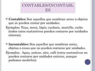  Contables: Son aquellos que nombran seres u objetos
que se pueden contar por unidades.
Ejemplos: Taza, mesa, lápiz, cuchara, martillo, coche
(todos estos sustantivos pueden contarse por unidades
enteras).
 Incontables: Son aquellos que nombran seres,
objetos o cosas que no pueden contarse por unidades.
Ejemplos:  Agua, azúcar, aire, café (estos sustantivos no
pueden contarse por unidades enteras, aunque
podamos medirlos).
CONTABLES/INCONTABL
ES
 