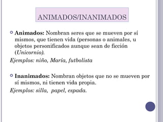 Animados: Nombran seres que se mueven por sí
mismos, que tienen vida (personas o animales, u
objetos personificados aunque sean de ficción
(Unicornio).
Ejemplos: niño, María, futbolista
 Inanimados: Nombran objetos que no se mueven por
sí mismos, ni tienen vida propia.
Ejemplos: silla, papel, espada.
ANIMADOS/INANIMADOS
 