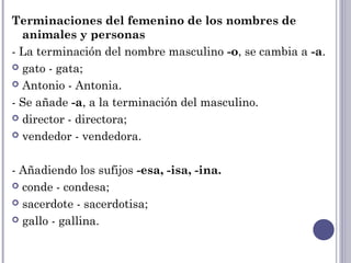 Terminaciones del femenino de los nombres de
animales y personas
- La terminación del nombre masculino -o, se cambia a -a.
 gato - gata;
 Antonio - Antonia.
- Se añade -a, a la terminación del masculino.
 director - directora;
 vendedor - vendedora.
- Añadiendo los sufijos -esa, -isa, -ina.
 conde - condesa;
 sacerdote - sacerdotisa;
 gallo - gallina.
 