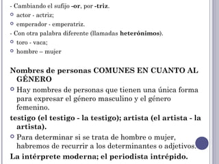 - Cambiando el sufijo -or, por -triz.
 actor - actriz;
 emperador - emperatriz.
- Con otra palabra diferente (llamadas heterónimos).
 toro - vaca;
 hombre – mujer
Nombres de personas COMUNES EN CUANTO AL
GÉNERO
 Hay nombres de personas que tienen una única forma
para expresar el género masculino y el género
femenino.
testigo (el testigo - la testigo); artista (el artista - la
artista). 
 Para determinar si se trata de hombre o mujer,
habremos de recurrir a los determinantes o adjetivos.
La intérprete moderna; el periodista intrépido.
 