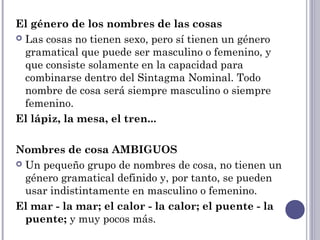 El género de los nombres de las cosas
 Las cosas no tienen sexo, pero sí tienen un género
gramatical que puede ser masculino o femenino, y
que consiste solamente en la capacidad para
combinarse dentro del Sintagma Nominal. Todo
nombre de cosa será siempre masculino o siempre
femenino. 
El lápiz, la mesa, el tren...
Nombres de cosa AMBIGUOS
 Un pequeño grupo de nombres de cosa, no tienen un
género gramatical definido y, por tanto, se pueden
usar indistintamente en masculino o femenino.
El mar - la mar; el calor - la calor; el puente - la
puente; y muy pocos más.
 
