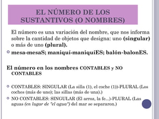 EL NÚMERO DE LOS
SUSTANTIVOS (O NOMBRES)
El número es una variación del nombre, que nos informa
sobre la cantidad de objetos que designa: uno (singular)
o más de uno (plural).
 mesa-mesaS; maniquí-maniquíES; balón balonES.‑
El número en los nombres CONTABLES y NO
CONTABLES
 CONTABLES: SINGULAR (La silla (1), el coche (1))-PLURAL (Los
coches (más de uno); las sillas (más de una).)
 NO CONTABLES: SINGULAR (El arroz, la fe...)-PLURAL (Las
aguas (en lugar de "el agua") del mar se separaron.)
 