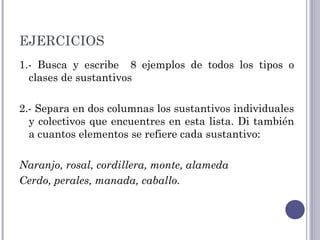 EJERCICIOS
1.- Busca y escribe 8 ejemplos de todos los tipos o
clases de sustantivos
2.- Separa en dos columnas los sustantivos individuales
y colectivos que encuentres en esta lista. Di también
a cuantos elementos se refiere cada sustantivo: 
Naranjo, rosal, cordillera, monte, alameda
Cerdo, perales, manada, caballo.
 