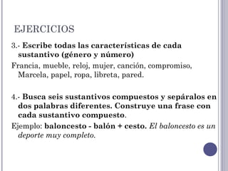 EJERCICIOS
3.- Escribe todas las características de cada
sustantivo (género y número)
Francia, mueble, reloj, mujer, canción, compromiso,
Marcela, papel, ropa, libreta, pared.
4.- Busca seis sustantivos compuestos y sepáralos en
dos palabras diferentes. Construye una frase con
cada sustantivo compuesto.
Ejemplo: baloncesto - balón + cesto. El baloncesto es un
deporte muy completo.
 