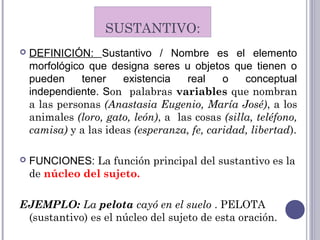SUSTANTIVO:
 DEFINICIÓN: Sustantivo / Nombre es el elemento
morfológico que designa seres u objetos que tienen o
pueden tener existencia real o conceptual
independiente. Son palabras variables que nombran
a las personas (Anastasia Eugenio, María José), a los
animales (loro, gato, león), a las cosas (silla, teléfono,
camisa) y a las ideas (esperanza, fe, caridad, libertad).
 FUNCIONES: La función principal del sustantivo es la
de núcleo del sujeto.
EJEMPLO: La pelota cayó en el suelo . PELOTA
(sustantivo) es el núcleo del sujeto de esta oración.
 