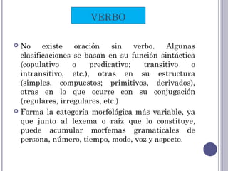  No existe oración sin verbo. Algunas
clasificaciones se basan en su función sintáctica
(copulativo o predicativo; transitivo o
intransitivo, etc.), otras en su estructura
(simples, compuestos; primitivos, derivados),
otras en lo que ocurre con su conjugación
(regulares, irregulares, etc.)
 Forma la categoría morfológica más variable, ya
que junto al lexema o raíz que lo constituye,
puede acumular morfemas gramaticales de
persona, número, tiempo, modo, voz y aspecto.
VERBO
 