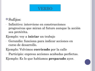  Sufijos:
- Infinitivo: interviene en construcciones
progresivas que miran al futuro aunque la acción
sea pretérita.
Ejemplo: voy a iniciar un trabajo
- Gerundio: funciona para indicar acciones en
curso de desarrollo.
Ejemplo: Volvimos corriendo por la calle
- Participio: expresa acciones acabadas perfectas.
Ejemplo: Es lo que habíamos preparado ayer.
VERBO
 