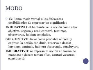MODO
 Se llama modo verbal a las diferentes
posibilidades de expresar un significado :
INDICATIVO: el hablante ve la acción como algo
objetivo, seguro y real: cantaré, temimos,
observaron, habían concluido.
SUBJUNTIVO: la ve como probable o irreal y
expresa la acción con duda, reserva o deseo:
hayamos cantado, hubiera observado, concluyera.
IMPERATIVO: se expresa la acción en forma de
mandato o deseo: teman ellos, cantad vosotros,
concluye tú.
 