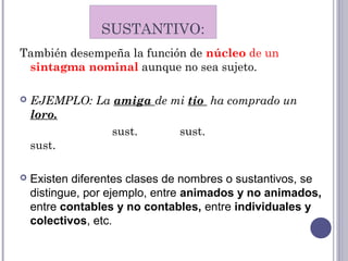 También desempeña la función de núcleo de un
sintagma nominal aunque no sea sujeto.
 EJEMPLO: La amiga de mi tío ha comprado un
loro.
sust. sust.
sust.
 Existen diferentes clases de nombres o sustantivos, se
distingue, por ejemplo, entre animados y no animados,
entre contables y no contables, entre individuales y
colectivos, etc.
SUSTANTIVO:
 