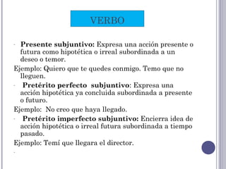 - Presente subjuntivo: Expresa una acción presente o
futura como hipotética o irreal subordinada a un
deseo o temor.
Ejemplo: Quiero que te quedes conmigo. Temo que no
lleguen.
- Pretérito perfecto subjuntivo: Expresa una
acción hipotética ya concluida subordinada a presente
o futuro.
Ejemplo: No creo que haya llegado.
- Pretérito imperfecto subjuntivo: Encierra idea de
acción hipotética o irreal futura subordinada a tiempo
pasado.
Ejemplo: Temí que llegara el director.
-
VERBO
 