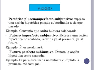 - Pretérito pluscuamperfecto subjuntivo: expresa
una acción hipotética pasada subordinada a tiempo
pasado.
Ejemplo: Convenía que Anita hubiera colaborado.
- Futuro imperfecto subjuntivo: Expresa una acción
hipotética no acabada, referida ya al presente, ya al
futuro.
Ejemplo: Él os perdonará.
- Futuro perfecto subjuntivo: Denota la acción
hipotética como acabada.
Ejemplo: Si para esta fecha no hubiere cumplido la
promesa, me castigas.
VERBO
 