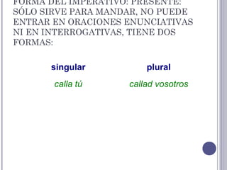 FORMA DEL IMPERATIVO: PRESENTE:
SÓLO SIRVE PARA MANDAR, NO PUEDE
ENTRAR EN ORACIONES ENUNCIATIVAS
NI EN INTERROGATIVAS, TIENE DOS
FORMAS:
singular plural
calla tú callad vosotros
 