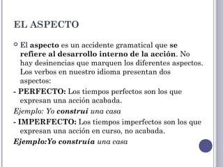 EL ASPECTO
 El aspecto es un accidente gramatical que se
refiere al desarrollo interno de la acción. No
hay desinencias que marquen los diferentes aspectos.
Los verbos en nuestro idioma presentan dos
aspectos:
- PERFECTO: Los tiempos perfectos son los que
expresan una acción acabada.
Ejemplo: Yo construí una casa
- IMPERFECTO: Los tiempos imperfectos son los que
expresan una acción en curso, no acabada.
Ejemplo:Yo construía una casa
 