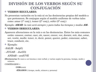 DIVISIÓN DE LOS VERBOS SEGÚN SU
CONJUGACIÓN
 VERBOS REGULARES:
No presentan variación en la raíz ni en las desinencias propias del modelo a
que pertenecen. Se conjugan según el modelo uniforme de verbos tales
como: amar (1° conj.), temer (2° conj.), subir (3° conj.)
Ejemplo: AMAR: la raíz será siempre y para todos los tiempos y modos AM-
 VERBOS IRREGULARES:
Aparecen alteraciones en la raíz o en las desinencias. Entre los más comunes
están: conocer, contar, caer, oír, nacer, crecer, ver, dormir, reír, dar, estar,
ser, vestir, medir, tener, ir, decir, poner, querer, poder, comenzar, saber,
traer, conducir, etc.
 Ejemplo:
-SALIR - SalgO;
- JUGAR - JueGO;
- ANDAR – andUVE
(Desinencias Se unen a un lexema o raíz verbal, y varían según la persona, tiempo, modo y
número.
COMIÉRAMOS =
COM-(raíz)
-IÉRAMOS ( tiempo, modo, número y persona)
 