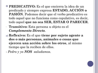  PREDICATIVO: Es el que encierra la idea de un
predicado y siempre expresa ESTADO, ACCIÓN o
PASIÓN. Podemos decir que el verbo predicativo es
todo aquel que no funciona como copulativo, es decir,
todo aquel que no sea SER, ESTAR O PARECER.
- Transitivo: Esta persona u objeto es el
Complemento Directo.
a) Reflexivo: Es el que tiene por sujeto agente a
dos o más personas, animales o cosas que
ejercen una acción sobre los otros, al mismo
tiempo que la reciben de ellos.
- Pedro y yo NOS saludamos.
 