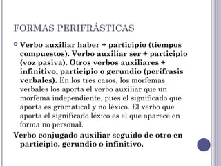 FORMAS PERIFRÁSTICAS
 Verbo auxiliar haber + participio (tiempos
compuestos). Verbo auxiliar ser + participio
(voz pasiva). Otros verbos auxiliares +
infinitivo, participio o gerundio (perífrasis
verbales). En los tres casos, los morfemas
verbales los aporta el verbo auxiliar que un
morfema independiente, pues el significado que
aporta es gramatical y no léxico. El verbo que
aporta el significado léxico es el que aparece en
forma no personal.
Verbo conjugado auxiliar seguido de otro en
participio, gerundio o infinitivo.
 