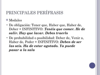 PRINCIPALES PERÍFRASIS
 Modales
• De obligación: Tener que, Haber que, Haber de,
Deber + INFINITIVO: Tenéis que comer. He de
salir. Hay que lavar. Debes traerlo
• De probabilidad o posibilidad: Deber de, Venir a,
Haber de, Poder + INFINITIVO: Deben de ser
las seis. Ha de estar agotado. Ya puede
pasar a la sala
 