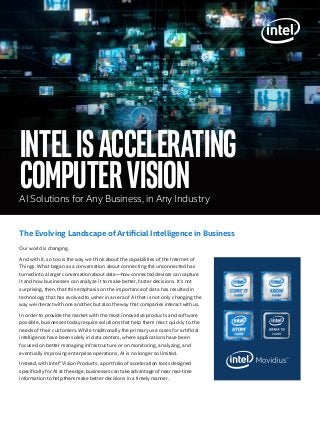IntelisAccelerating
computervisionAI Solutions for Any Business, in Any Industry
Our world is changing.
And with it, so too is the way we think about the capabilities of the Internet of
Things. What began as a conversation about connecting the unconnected has
turned into a larger conversation about data—how connected devices can capture
it and how businesses can analyze it to make better, faster decisions. It’s not
surprising, then, that this emphasis on the importance of data has resulted in
technology that has evolved to usher in an era of AI that is not only changing the
way we interact with one another, but also the way that companies interact with us.
In order to provide the market with the most innovative products and software
possible, businesses today require solutions that help them react quickly to the
needs of their customers. While traditionally the primary use cases for artificial
intelligence have been solely in data centers, where applications have been
focused on better managing infrastructure or on monitoring, analyzing, and
eventually improving enterprise operations, AI is no longer so limited.
Instead, with Intel® Vision Products, a portfolio of acceleration tools designed
specifically for AI at the edge, businesses can take advantage of near real-time
information to help them make better decisions in a timely manner.
The Evolving Landscape of Artificial Intelligence in Business
 