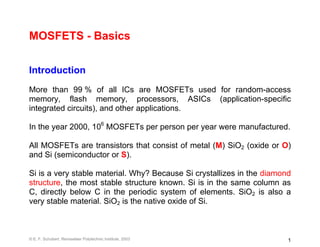 MOSFETS - Basics

Introduction
More than 99 % of all ICs are MOSFETs used for random-access
memory, flash memory, processors, ASICs (application-specific
integrated circuits), and other applications.

In the year 2000, 106 MOSFETs per person per year were manufactured.

All MOSFETs are transistors that consist of metal (M) SiO2 (oxide or O)
and Si (semiconductor or S).

Si is a very stable material. Why? Because Si crystallizes in the diamond
structure, the most stable structure known. Si is in the same column as
C, directly below C in the periodic system of elements. SiO2 is also a
very stable material. SiO2 is the native oxide of Si.



© E. F. Schubert, Rensselaer Polytechnic Institute, 2003                1
 