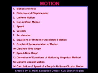 MOTION
1. Motion and Rest
2. Distance and Displacement
3. Uniform Motion
4. Non-uniform Motion
5. Speed
6. Velocity
7. Acceleration
8. Equations of Uniformly Accelerated Motion
9. Graphical Representation of Motion
10.Distance-Time Graph
11.Speed-Time Graph
12.Derivation of Equations of Motion by Graphical Method
13.Uniform Circular Motion
14.Calculation of Speed of a Body in Uniform Circular Motion
Created by C. Mani, Education Officer, KVS Silchar Region
 
