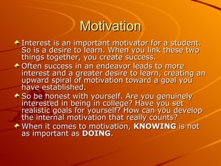 Motivation Interest is an important motivator for a student. So is a desire to learn. When you link these two things together, you create success.  Often success in an endeavor leads to more interest and a greater desire to learn, creating an upward spiral of motivation toward a goal you have established.  So be honest with yourself. Are you genuinely interested in being in college? Have you set realistic goals for yourself? How can you develop the internal motivation that really counts?  When it comes to motivation,  KNOWING  is not as important as  DOING .  