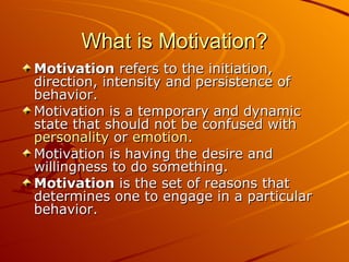 What is Motivation? Motivation  refers to the initiation, direction, intensity and persistence of behavior.  Motivation is a temporary and dynamic state that should not be confused with  personality  or  emotion .  Motivation is having the desire and willingness to do something. Motivation  is the set of reasons that determines one to engage in a particular behavior.  