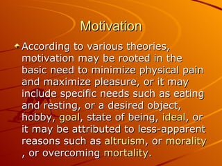 Motivation According to various theories, motivation may be rooted in the basic need to minimize physical pain and maximize pleasure, or it may include specific needs such as eating and resting, or a desired object, hobby,  goal , state of being,  ideal , or it may be attributed to less-apparent reasons such as  altruism , or  morality , or overcoming  mortality .  