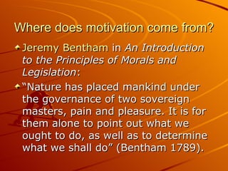 Where does motivation come from? Jeremy Bentham  in  An Introduction to the Principles of Morals and Legislation : “ Nature has placed mankind under the governance of two sovereign masters, pain and pleasure. It is for them alone to point out what we ought to do, as well as to determine what we shall do” (Bentham 1789). 